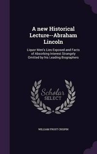 Cover image for A New Historical Lecture--Abraham Lincoln: Liquor Men's Lies Exposed and Facts of Absorbing Interest Strangely Omitted by His Leading Biographers