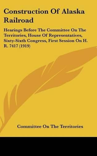 Cover image for Construction of Alaska Railroad: Hearings Before the Committee on the Territories, House of Representatives, Sixty-Sixth Congress, First Session on H. R. 7417 (1919)