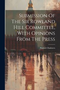 Cover image for Submission Of The Sir Rowland Hill Committee, With Opinions From The Press