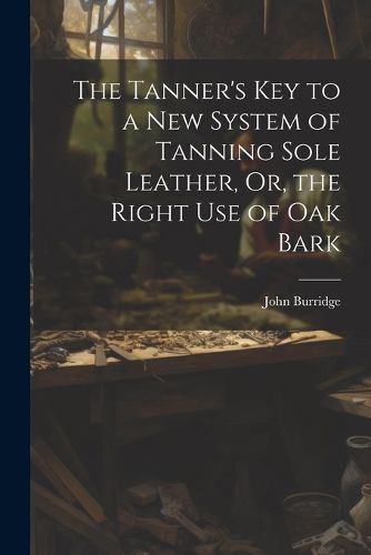 Cover image for The Tanner's Key to a New System of Tanning Sole Leather, Or, the Right Use of Oak Bark