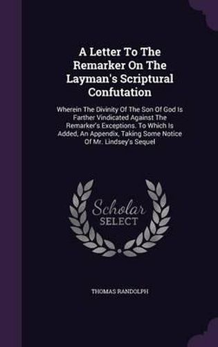 A Letter to the Remarker on the Layman's Scriptural Confutation: Wherein the Divinity of the Son of God Is Farther Vindicated Against the Remarker's Exceptions. to Which Is Added, an Appendix, Taking Some Notice of Mr. Lindsey's Sequel