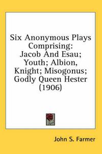 Cover image for Six Anonymous Plays Comprising: Jacob and Esau; Youth; Albion, Knight; Misogonus; Godly Queen Hester (1906)