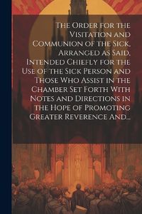 Cover image for The Order for the Visitation and Communion of the Sick, Arranged as Said, Intended Chiefly for the Use of the Sick Person and Those Who Assist in the Chamber Set Forth With Notes and Directions in the Hope of Promoting Greater Reverence And...