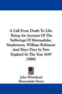 Cover image for A Call from Death to Life: Being an Account of the Sufferings of Marmaduke, Stephenson, William Robinson and Mary Dyer in New England in the Year 1659 (1886)