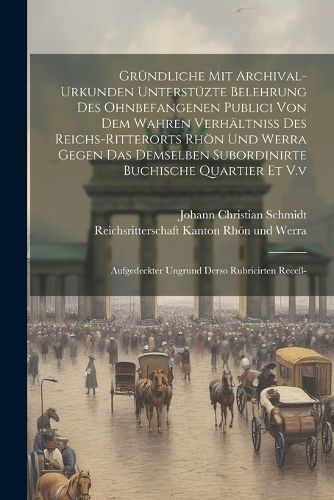 Gruendliche Mit Archival-urkunden Unterstuezte Belehrung Des Ohnbefangenen Publici Von Dem Wahren Verhaeltniss Des Reichs-ritterorts Rhoen Und Werra Gegen Das Demselben Subordinirte Buchische Quartier Et V.v