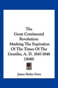 Cover image for The Great Continental Revolution: Marking the Expiration of the Times of the Gentiles, A. D. 1847-1848 (1848)