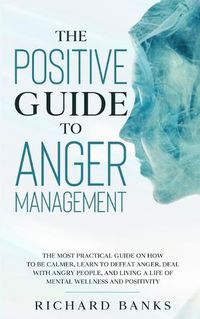 Cover image for The Positive Guide to Anger Management: The Most Practical Guide on How to Be Calmer, Learn to Defeat Anger, Deal with Angry People, and Living a Life of Mental Wellness and Positivity