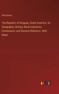 Cover image for The Republic of Uruguay, South America. Its Geography, History, Rural Industries, Commerece, and General Statistics. With Maps