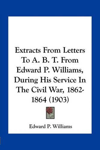 Extracts from Letters to A. B. T. from Edward P. Williams, During His Service in the Civil War, 1862-1864 (1903)