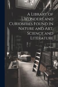 Cover image for A Library of Wonders and Curiosities Found in Nature and Art, Science and Literature