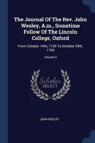 Cover image for The Journal of the REV. John Wesley, A.M., Sometime Fellow of the Lincoln College, Oxford: From October 14th, 1735 to October 24th, 1790; Volume 3