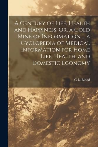 Cover image for A Century of Life, Health and Happiness, Or, a Gold Mine of Information ... a Cyclopedia of Medical Information for Home Life, Health, and Domestic Economy