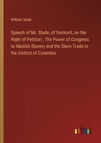 Cover image for Speech of Mr. Slade, of Vermont, on the Right of Petition; The Power of Congress to Abolish Slavery and the Slave Trade in the District of Columbia