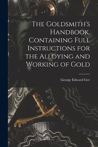 Cover image for The Goldsmith's Handbook, Containing Full Instructions for the Alloying and Working of Gold