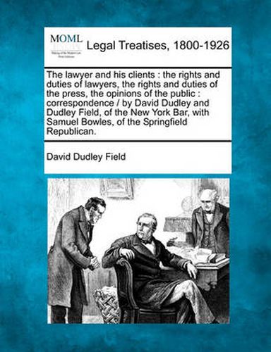 Cover image for The Lawyer and His Clients: The Rights and Duties of Lawyers, the Rights and Duties of the Press, the Opinions of the Public: Correspondence / By David Dudley and Dudley Field, of the New York Bar, with Samuel Bowles, of the Springfield Republican.