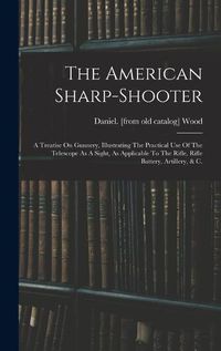 Cover image for The American Sharp-shooter; A Treatise On Gunnery, Illustrating The Practical Use Of The Telescope As A Sight, As Applicable To The Rifle, Rifle Battery, Artillery, & C.