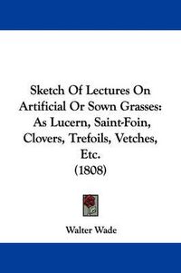 Cover image for Sketch of Lectures on Artificial or Sown Grasses: As Lucern, Saint-Foin, Clovers, Trefoils, Vetches, Etc. (1808)