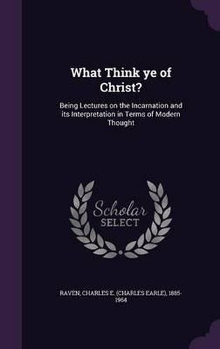 What Think Ye of Christ?: Being Lectures on the Incarnation and Its Interpretation in Terms of Modern Thought