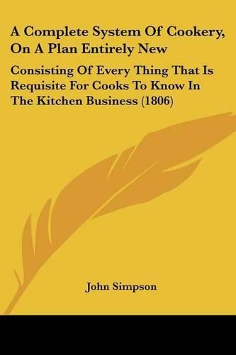 A Complete System of Cookery, on a Plan Entirely New: Consisting of Every Thing That Is Requisite for Cooks to Know in the Kitchen Business (1806)