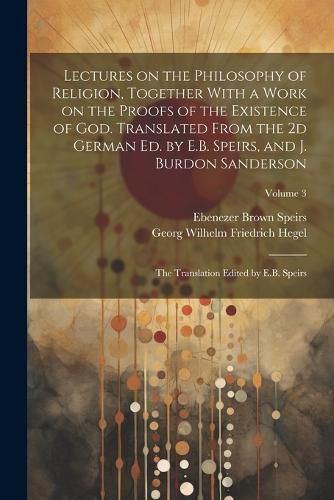 Lectures on the Philosophy of Religion, Together With a Work on the Proofs of the Existence of God. Translated From the 2d German Ed. by E.B. Speirs, and J. Burdon Sanderson