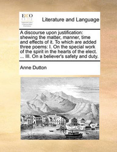 Cover image for A Discourse Upon Justification: Shewing the Matter, Manner, Time and Effects of It. to Which Are Added Three Poems: I. on the Special Work of the Spirit in the Hearts of the Elect. ... III. on a Believer's Safety and Duty.