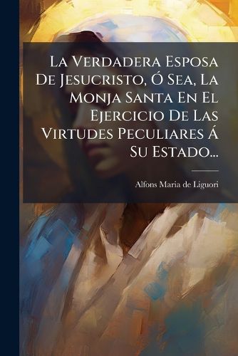 Cover image for La Verdadera Esposa De Jesucristo, O Sea, La Monja Santa En El Ejercicio De Las Virtudes Peculiares A Su Estado...