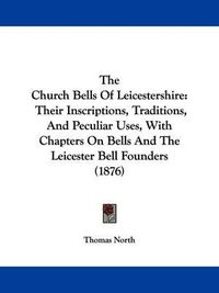 Cover image for The Church Bells of Leicestershire: Their Inscriptions, Traditions, and Peculiar Uses, with Chapters on Bells and the Leicester Bell Founders (1876)