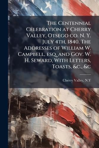 Cover image for The Centennial Celebration at Cherry Valley, Otsego co. N. Y. July 4th, 1840. The Addresses of William W. Campbell, esq. and Gov. W. H. Seward, With Letters, Toasts, &c., &c