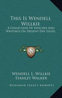 Cover image for This Is Wendell Willkie: A Collection of Speeches and Writings on Present-Day Issues