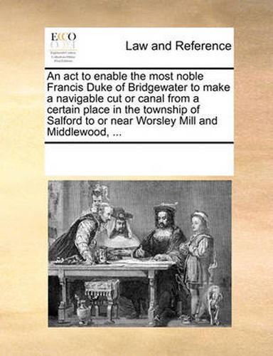 Cover image for An ACT to Enable the Most Noble Francis Duke of Bridgewater to Make a Navigable Cut or Canal from a Certain Place in the Township of Salford to or Near Worsley Mill and Middlewood, ...