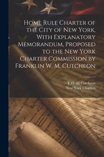 Cover image for Home Rule Charter of the City of New York, With Explanatory Memorandum, Proposed to the New York Charter Commission by Franklin W. M. Cutcheon