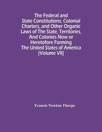 Cover image for The Federal And State Constitutions, Colonial Charters, And Other Organic Laws Of The State, Territories, And Colonies Now Or Heretofore Forming The United States Of America (Volume Vii)