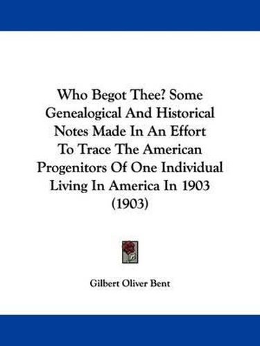 Cover image for Who Begot Thee? Some Genealogical and Historical Notes Made in an Effort to Trace the American Progenitors of One Individual Living in America in 1903 (1903)