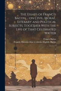 Cover image for The Essays of Francis Bacon ... on Civil, Moral, Literary and Political Subjects. Together With the Life of That Celebrated Writer