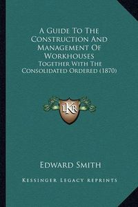 Cover image for A Guide to the Construction and Management of Workhouses: Together with the Consolidated Ordered (1870)