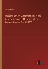 Cover image for Message of Gov. J. Proctor Knott to the General Assembly of Kentucky at the Regular Session, Dec 31, 1883