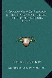 Cover image for A Secular View of Religion in the State, and the Bible in the Public Schools (1870)