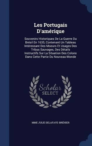 Les Portugais D'Amerique: Souvenirs Historiques de La Guerre Du Bresil En 1635, Contenant Un Tableau Interessant Des Moeurs Et Usages Des Tribus Sauvages, Des Details Instructifs Sur La Situation Des Colons Dans Cette Partie Du Nouveau-Monde