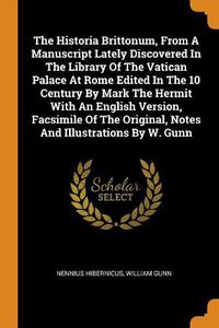 Cover image for The Historia Brittonum, from a Manuscript Lately Discovered in the Library of the Vatican Palace at Rome Edited in the 10 Century by Mark the Hermit with an English Version, Facsimile of the Original, Notes and Illustrations by W. Gunn