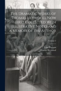 Cover image for The Dramatic Works of Thomas Heywood, now First Collected With Illustrative Notes and a Memoir of the Author; Volume 2