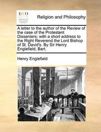 Cover image for A Letter to the Author of the Review of the Case of the Protestant Dissenters; With a Short Address to the Right Reverend the Lord Bishop of St. David's. by Sir Henry Englefield, Bart.