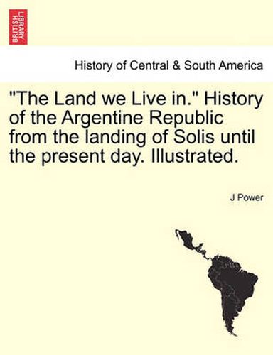 Cover image for The Land We Live In. History of the Argentine Republic from the Landing of Solis Until the Present Day. Illustrated.