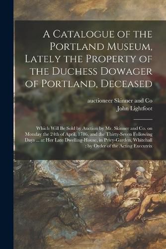 A Catalogue of the Portland Museum, Lately the Property of the Duchess Dowager of Portland, Deceased: Which Will Be Sold by Auction by Mr. Skinner and Co. on Monday the 24th of April, 1786, and the Thirty-seven Following Days ... at Her Late...