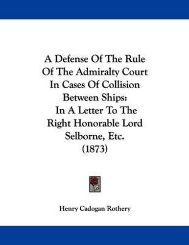 Cover image for A Defense of the Rule of the Admiralty Court in Cases of Collision Between Ships: In a Letter to the Right Honorable Lord Selborne, Etc. (1873)