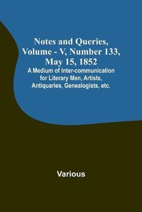 Cover image for Notes and Queries, Vol. V, Number 133, May 15, 1852; A Medium of Inter-communication for Literary Men, Artists, Antiquaries, Genealogists, etc.