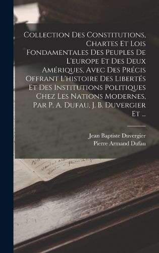Cover image for Collection Des Constitutions, Chartes Et Lois Fondamentales Des Peuples De L'europe Et Des Deux Ameriques, Avec Des Precis Offrant L'histoire Des Libertes Et Des Institutions Politiques Chez Les Nations Modernes, Par P. A. Dufau, J. B. Duvergier Et ...