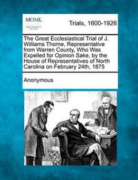 Cover image for The Great Ecclesiastical Trial of J. Williams Thorne, Representative from Warren County, Who Was Expelled for Opinion Sake, by the House of Representatives of North Carolina on February 24th, 1875