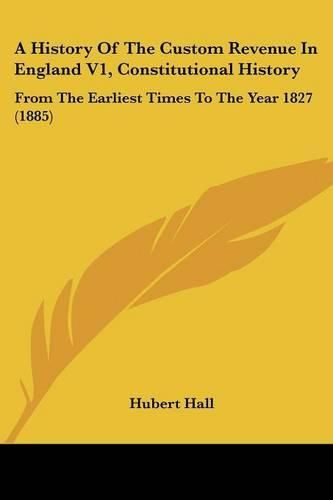 Cover image for A History of the Custom Revenue in England V1, Constitutional History: From the Earliest Times to the Year 1827 (1885)