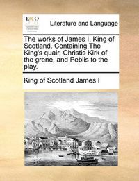 Cover image for The Works of James I, King of Scotland. Containing the King's Quair, Christis Kirk of the Grene, and Peblis to the Play.