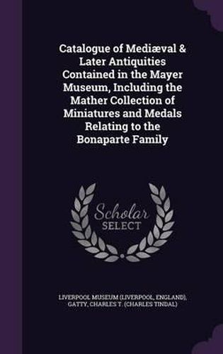 Catalogue of Mediaeval & Later Antiquities Contained in the Mayer Museum, Including the Mather Collection of Miniatures and Medals Relating to the Bonaparte Family